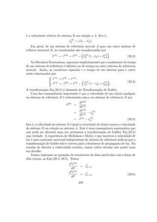é a velocidade relativa do sistema B em relação a A. Isto é,
v
(A)
B = (vB − vA) .
Em geral, de um sistema de referência inercial A para um outro sistema de
refência inerncial B, as coordenadas são transformadas por
r(A)
→ r(B)
= r(A)
−
³
v
(A)
B (t − t0) + r
(A)
0,B
´
(32.3)
Na Mecânica Newtoniana, supormos implicitamente que o andamento do tempo
de um sistema de referência é idêntico ao do tempo no outro sistema de referência
inercial. Assim, as coordenas espaciais e o tempo de um sistema para o outro
estão relacionados por
(
t(A)
→ t(B)
= t(A)
,
r(A)
→ r(B)
= r(A)
−
³
v
(A)
B (t − t0) + r
(A)
0,B
´
.
(32.4)
A transformação Eq.(32.4) é chamada de Transformação de Galilei.
Uma das consequências importante é que a velocidade de um objeto qualquer
no sistema de referência B é relacionada com a no sistema de referência B por
v(B)
=
dr(B)
dt(B)
=
dr(A)
dt(A)
− v
(A)
B
= v(A)
− v
(A)
B . (32.5)
Isto é, a velocidade no sistema B é igual a velocidade do objeto menos a velocidade
do sistema B em relação ao sistema A. Este é uma consequência matemática que
não pode ser alterado uma vez aceitamos a transformação de Galilei, Eq.(32.4)
seja verdade. A experiência de Michelson e Moley, o que mostrou a velocidade de
luz é uma constante universal independente de sistema de referência indicou que a
transformação de Galilei não é correta para o fenômeno de propagação de luz. Na
ocasião de discutir a relatividade restrita, vamos voltar estudar este ponto mais
em detalhe.
Vamos expressar as equações de movimento de duas partículas com a força de
dois corpos, as Eqs.(28.4, 28.5). Temos
d2
r(A)
dt2
= f2→1,
d2
r(A)
dt2
= f1→2, (32.6)
237
 
