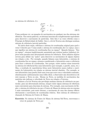 no sistema de referência A e
d2
r(B)
dt2
= f2→1,
d2
r(B)
dt2
= f1→2. (32.7)
Como podemos ver, as equações de movimentos em qualquer um dos sistemas são
idênticas. Em outras palavras, os sistemas inerciais são completamente equivalente
para descrever o movimento de partículas. Este fato é as vezes referido como o
Princípio de Relatividade de Galilei. Isto é, a lei de Newton não distingue nenhum
sistema de referência inercial particular.
No início deste seção, referimos o sistema de coordenadas original para qual o
vetor é descrito por r como sendo o sistema de coordenadas ﬁxo no espaço, mas o
que signiﬁca um sistema de coordenadas ﬁxo no espaço? Quando falamos “ﬁxo
no espaço”, estamos implicitamente assumindo que existem muitos (inﬁnitos) ob-
jetos estão parados num determinado sistema de referência. Estes inﬁnitos objetos
servem para deﬁnir um “palco” para descrever os movimentos de alguns objetos
em relação a eles. Por exemplo, quando falamos num laboratório, o sistema de
coordenadas ﬁxo no espaço, estamos considerando o laboratório como a referência
para ﬁxar o sistema de coordenadas. Isto porque, existe muitas coisas immoveis
no sistema de referêncial ﬁxo num laboratório (por exemplo, a parede, mesa, etc.)
Mas, o resultado de experiênicias feitas neste laboratório nunca indicar o movi-
mento do Laboratório em relação ao sistema inercial absoluto. Por exemplo, se
este laboratório (sem janela) fosse num trem que corre com a volocidade constante,
absolutamente uniformemente num trilho ideal, o observador não descobrirá se ele
está repouso a Terra ou não. Mesmo na Terra, as medidas de movimentos das
matérias não indicam a velocidade da Terra em relação a Universo.
Embora a Lei de Newton não previlegia nenhum sistema de referência em par-
ticular, para um determinado sistema, sempre existe algum sistemas de referência
mais conveniente para descrição do sistema. Por exemplo, num movimento de Ke-
pler, o sistema de referência em que o Centro de Massa do sistema seja em repouso
é mais conveniente, pois neste sistema, o movimento de uma das massas reﬂecte
diretamente o movimento de coordenadas relativa. Este sistema de referência é
chamado de Sistema de Centro de Massa.
Exercício: No sistema de Centro de Massa do sistema Sol-Terra, escrevemos o
vetor de posição da Terra por
r⊕.
238
 