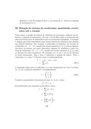 Expresse o vetor de posição do Sol, r¯ em termos de r⊕. Escreva a equação
de movimento de r⊕.
33. Rotação de sistema de coodenadas, quantidades covari-
antes sob a rotação
Como vimos, a escolhe do sistema de referência em movimento uniforme não in-
ﬂuencia a equação de movimento. Ou seja, a lei da física sobre o movimento não
altera sua forma entre os observadores que em movimento homogênea. A situação
é analoga para dois observadores num mesmo sistema de referência mas olhando
nas direções distintas. Por exemplo, o observador A estabelece um sistema de
cooderadas, (X − Y − Z) , usando três vetores unitários e1, e2, e3 como as direções
dos eixos, no entanto, um outro observador, digamos B, estabelece o outro sis-
tema de cooderadas, (X0
− Y 0
− Z0
) , usando três vetores unitários e0
1, e0
2, e0
3 como
as direções dos eixos respectivos. Os conjuntos {e1, e2, e3} e {e0
1, e0
2, e0
3} formam
as bases ortonormais. Seja o vetor r representa a posição do objeto. Para o
observador A, o vetor r é descrito como a combinação linear,
r = x1e1 + x2e2 + x3e3
=
X
i
xiei. (33.1)
A expressão indica que os coeﬁcientes (xi) são componentes do vetor r na base
{e1, e2, e3} e podemos estabelecer a correspondência,
r →


x1
x2
x3

 . (33.2)
Usando as propriedades ortonormais da base (e1, e2, e3) , temos
(ei · r) = xi.
Re-substituindo esta expressão na Eq.(33.1), temos
r =
X
i
(ei · r) ei
=
X
i
ei
¡
eT
i r
¢
=
Ã
X
i
eieT
i
!
r.
239
 