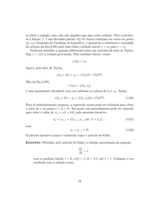 se obter a solução, mas, isto não signiﬁca que não exista solução. Pelo contrário,
se a função f e sua derivada parcial, ∂f/∂x forem contínuas em torno do ponto
(t0, x0) (chamada de Condição de Lipschitz), é garantida a existência e unicidade
da solução da Eq.(4.29) para uma dada condição inicial x = x0 para t = t0.
Podemos entender a equação diferencial como um exercício de série de Taylor.
Seja x = x(t) a solução procurada. Pela condição inicial, temos
x (t0) = x0.
Agora, pela série de Taylor,
x(t0 + δt) = x0 + x0
(t0)δt + O(δt2
).
Mas da Eq.(4.29),
x0
(t0) = f(t0, x0)
é uma quantidade calculável, uma vez sabemos os valores de t0 e x0. Assim,
x(t0 + δt) = x0 + f(t0, x0)δt + O(δt2
). (4.30)
Para δt suﬁcientemente pequena, a expressão acima pode ser utilizada para obter
o valor de x no ponto t = t0 + δt. Em geral, este procedimento pode ser repetido
para obter o valor de xk = x(t + kδt) pelo processo iterativo,
xk = xk−1 + f(tk−1, xk−1)δt, k = 1, 2, . . . (4.31)
com
tk = tk−1 + δt. (4.32)
O método iterativo acima é conhecido como o método de Euler.
Exercício: Obtenha, pelo método de Euler, a solução aproximada da equação,
dx
dt
= x
com a condição inicial, t = 0, x(0) = 1, δt = 0.1, até t = 1. Compare o seu
resultado com a solução exata.
24
 