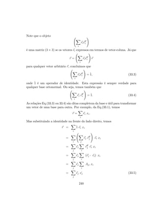 Note que o objeto Ã
X
i
eieT
i
!
é uma matriz (3 × 3) se os vetores ei expressos em termos de vetor-coluna. Já que
r =
Ã
X
i
eieT
i
!
r
para qualquer vetor arbitário r, concluimos que
Ã
X
i
eieT
i
!
= `1, (33.3)
onde `1 é um operador de identidade. Esta expressão é sempre verdade para
qualquer base ortonormal. Ou seja, temos também que
Ã
X
i
e´i e´T
i
!
= `1. (33.4)
As relações Eq.(33.3) ou 33.4) são ditas completeza da base e útil para transformar
um vetor de uma base para outra. Por exemplo, da Eq.(33.1), temos
r =
X
i
ei xi.
Mas substituindo a identidade na frente do lado direito, temos
r =
X
i
`1 ei xi
=
X
i
Ã
X
j
e´j e´T
j
!
ei xi
=
X
j
ej
X
i
e´T
j ei xi
=
X
j
ej
X
i
(e´j · ei) xi
=
X
j
ej
X
i
Aji xi
=
X
j
ej x´j (33.5)
240
 