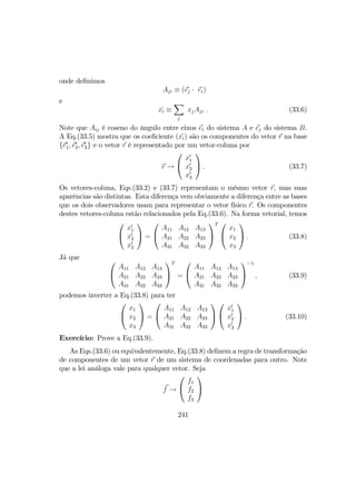 onde deﬁnimos
Aji ≡ (e´j · ei)
e
x´i ≡
X
j
xjAji . (33.6)
Note que Aij é coseno do ângulo entre eixos ei do sistema A e ej do sistema B.
A Eq.(33.5) mostra que os coeﬁciente (x´i) são os componentes do vetor r na base
{e0
1, e0
2, e0
3} e o vetor r é representado por um vetor-coluna por
r →


x0
1
x0
2
x0
3

 . (33.7)
Os vetores-coluna, Eqs.(33.2) e (33.7) representam o mésmo vetor r, mas suas
aparências são distintas. Esta diferença vem obviamente a diferença entre as bases
que os dois observadores usam para representar o vetor físico r. Os componentes
destes vetores-coluna estão relacionados pela Eq.(33.6). Na forma vetorial, temos


x0
1
x0
2
x0
3

 =


A11 A12 A13
A21 A22 A23
A31 A32 A33


T 

x1
x2
x3

 . (33.8)
Jã que


A11 A12 A13
A21 A22 A23
A31 A32 A33


T
=


A11 A12 A13
A21 A22 A23
A31 A32 A33


−1
, (33.9)
podemos inverter a Eq.(33.8) para ter


x1
x2
x3

 =


A11 A12 A13
A21 A22 A23
A31 A32 A33




x0
1
x0
2
x0
3

 . (33.10)
Exercício: Prove a Eq.(33.9).
As Eqs.(33.6) ou equivalentemente, Eq.(33.8) deﬁnem a regra de transformação
de componentes de um vetor r de um sistema de coordenadas para outro. Note
que a lei análoga vale para qualquer vetor. Seja
f →


f1
f2
f3


241
 