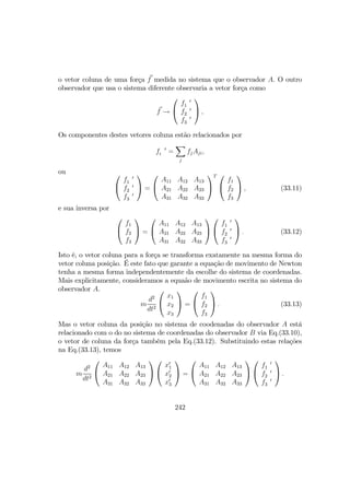 o vetor coluna de uma força f medida no sistema que o observador A. O outro
observador que usa o sistema diferente observaria a vetor força como
f →


f 0
1
f 0
2
f 0
3

 ,
Os componentes destes vetores coluna estão relacionados por
f 0
i =
X
j
fjAji,
ou 

f 0
1
f 0
2
f 0
3

 =


A11 A12 A13
A21 A22 A23
A31 A32 A33


T 

f1
f2
f3

 , (33.11)
e sua inversa por


f1
f2
f3

 =


A11 A12 A13
A21 A22 A23
A31 A32 A33




f 0
1
f 0
2
f 0
3

 . (33.12)
Isto é, o vetor coluna para a força se transforma exatamente na mesma forma do
vetor coluna posição. É este fato que garante a equação de movimento de Newton
tenha a mesma forma independentemente da escolhe do sistema de coordenadas.
Mais explicitamente, consideramos a equaão de movimento escrita no sistema do
observador A.
m
d2
dt2


x1
x2
x3

 =


f1
f2
f3

 . (33.13)
Mas o vetor coluna da posição no sistema de coodenadas do observador A está
relacionado com o do no sistema de coordenadas do observador B via Eq.(33.10),
o vetor de coluna da força também pela Eq.(33.12). Substituindo estas relações
na Eq.(33.13), temos
m
d2
dt2


A11 A12 A13
A21 A22 A23
A31 A32 A33




x0
1
x0
2
x0
3

 =


A11 A12 A13
A21 A22 A23
A31 A32 A33




f 0
1
f 0
2
f 0
3

 .
242
 
