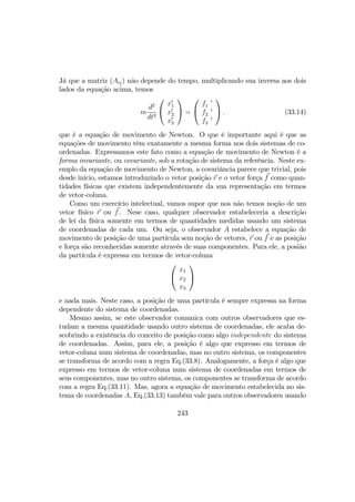 Já que a matriz (Aij) não depende do tempo, multiplicando sua inversa aos dois
lados da equação acima, temos
m
d2
dt2


x0
1
x0
2
x0
3

 =


f 0
1
f 0
2
f 0
3

 . (33.14)
que é a equação de movimento de Newton. O que é importante aqui é que as
equações de movimento têm exatamente a mesma forma nos dois sistemas de co-
ordenadas. Expressamos este fato como a equação de movimento de Newton é a
forma invariante, ou covariante, sob a rotação de sistema da referência. Neste ex-
emplo da equação de movimento de Newton, a covariância parece que trivial, pois
desde início, estamos introduzindo o vetor posição r e o vetor força f como quan-
tidades físicas que existem independentemente da sua representação em termos
de vetor-coluna.
Como um exercício intelectual, vamos supor que nos não temos noção de um
vetor físico r ou f. Nese caso, qualquer observador estabeleceria a descrição
de lei da física somente em termos de quantidades medidas usando um sistema
de coordenadas de cada um. Ou seja, o observador A estabelece a equação de
movimento de posição de uma partícula sem noção de vetores, r ou f e as posição
e força são reconhecidas somente através de suas componentes. Para ele, a posião
da partícula é expressa em termos de vetor-coluna


x1
x2
x3


e nada mais. Neste caso, a posição de uma partícula é sempre expressa na forma
dependente do sistema de coordenadas.
Mesmo assim, se este observador comunica com outros observadores que es-
tudam a mesma quantidade usando outro sistema de coordenadas, ele acaba de-
scobrindo a existência do conceito de posição como algo independente do sistema
de coordenadas. Assim, para ele, a posição é algo que expresso em termos de
vetor-coluna num sistema de coordenadas, mas no outro sistema, os componentes
se transforma de acordo com a regra Eq.(33.8). Analogamente, a força é algo que
expresso em termos de vetor-coluna num sistema de coordenadas em termos de
seus componentes, mas no outro sistema, os componentes se transforma de acordo
com a regra Eq.(33.11). Mas, agora a equação de movimento estabelecida no sis-
tema de coordenadas A, Eq.(33.13) também vale para outros observadores usando
243
 