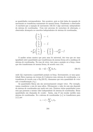 as quantidades correspondentes. Isto acontece, pois os dois lados da equação de
movimento se transforma exatamente de mesma forma. Finalmente o observador
A concluirá que a equação de movimento (33.13) é algo universal, independente
do sistema de coordenadas. Com este processo de raciocíneo de abstração, o
observador alcançaria os conceitos independentes de sistema de coordenadas,


x1
x2
x3

 → r,


f1
f2
f3

 → f,
m
d2
dt2


x1
x2
x3

 =


f1
f2
f3

 → m
d2
r
dt2
= f.
A analise acima mostra que para uma lei universal, isto tem que ser uma
igualdade entre quantidades que transformam da mesma forma sob a mudânça de
sistema de coordenadas. No caso de vetor, tais como a posição ou a força, vimos
que eles transformam de mesma forma, de acordo com a lei,
Qi → Q0
i =
X
j
QjAji. (33.15)
onde (Qi) representa a quantidade posição ou força. Inversamente, se uma quan-
tidade física expressa em termos de 3 números num sistema de coordenadas, e se
transforma de acordo com a Eq.(33.15), chamamos que esta quantidade de vetor
sob a transformação (Aij).
As quantidades físicas não são necessariamente sempre vetor. Por exemplo,
vamos considerar o raio de uma esfera. Obviamente o valor do raio não depende
do sistema de coordenadas que mede este raio. Existem vários quantidades como
esta que possuem o mesmo valor independente do sistema de coordenadas. Estas
quantidades são chamadas de escalar. Assim, seja O um escalar medido num
sistema de coordenadas. Se o sistema de coordenadas {xi} se transformou para
{x0
i} por
xi → x0
i =
X
j
xjAji,
244
 