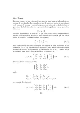 33.1. Tensor
Para um escalar, ou um vetor, podemos associar uma imagem independente do
sistema de coordenadas. Por exemplo, no caso de um vetor, em vez de um conjunto
de 3 números {x1, x2, x3} , temos a imagem de uma seta, cuja projeção desta seta
para eixos e1, e2, e3 são dados por {x1, x2, x3} . Isto é, podemos pensar que os tres
números,
{x1, x2, x3}
são uma representação de uma seta, o que é um objeto físico, independente do
sistema de coordenadas. Por outro lado, existem vários objetos que não tem a
forma de uma seta. Vamos considerar um elipsoide,
x2
1
a2
+
x2
2
b2
+
x2
3
c2.
= 1. (33.17)
Este elipsoide tem seus eixos prinicipais nas direções de eixos do sistema de co-
ordenadas {e1, e2, e3}, com respectivo tamanho, a, b e c. O que é a equação deste
ellipsoide se escolher o outro sistema de coordenadas, {e0
1, e0
2, e0
3}? Para ver isto, é
conveniente re-escrever a equação acima na forma matricial,
(x1, x2, x3)


1/a2
0 0
0 1/b2
0
0 0 1/c2




x1
x2
x3

 = 1. (33.18)
Podemos deﬁnir uma nova matriz,


E11 E12 E13
E21 E22 E23
E31 E32 E33

 ,
onde
E11 =
1
a2
, E22 =
1
b2
, E33 =
1
c2
,
E12 = E13 = E21 = E31 = E32 = E32 = 0,
e a equação do elipsoide é
(x1, x2, x3)


E11 E12 E13
E21 E22 E23
E31 E32 E33




x1
x2
x3

 = 1. (33.19)
246
 