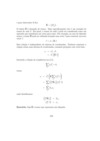 e para observador B ﬁca
ˆE →
©
E0
ij
ª
.
O objeto ˆE é chamado de tensor. Mais especiﬁcamente este é um exemplo do
tensor de rank 2. Em geral, o tensor de rank 2 pode ser considerado como um
operador que transforma um vetor para outro. Por exemplo, no caso de elipsoide
acima, o tensor ˆE pode ser utilizado atuando num vetor r para construir um novo
vetor s .
r → s = ˆE r.
Esta relação é independente do sistema de coordenadas. Podemos expressar a
relação acima num sistema de cooderandas, tomando projeções com vetor-base,
si = (ei · s)
= eT
i
³
ˆE r
´
Inserindo a relação de completeza em {ei} ,
X
j
ejeT
j = 1,
temos
si = eT
i
Ã
ˆE
X
j
ejeT
j r
!
=
X
j
³
eT
i
ˆEej
´ ¡
eT
j r
¢
=
X
j
Eijxj
onde identiﬁcamos
³
eT
i
ˆEej
´
= Eij,
¡
eT
j r
¢
= xj.
Exercício: Seja ˆE o tensor que representa um elipsoide.
248
 