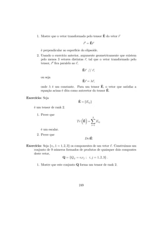 1. Mostre que o vetor transformado pelo tensor ˆE do vetor r
r0
= ˆEr
é perpendicular ao superfície do elipsoide.
2. Usando o exercício anterior, argumente geometricamente que existem
pelo menos 3 vetores distintas r, tal que o vetor transformado pelo
tensor, r0
ﬁca paralelo ao r,
ˆEr // r,
ou seja
ˆEr = λr,
onde λ é um constante. Para um tensor ˆE, o vetor que satisfaz a
equação acima é dita como autovetor do tensor ˆE.
Exercício: Seja
ˆE = {Eij}
é um tensor de rank 2.
1. Prove que
Tr
³
ˆE
´
=
3X
i=1
Eij
é um escalar.
2. Prove que
DetˆE
Exercício: Seja {vi, 1 = 1, 2, 3} os componentes de um vetor v. Construimos um
conjunto de 9 números formados de produtos de quaisquer dois compontes
deste vetor,
Q = {Qij = vivj ; i, j = 1, 2, 3} .
1. Mostre que este conjunto Q forma um tensor de rank 2.
249
 