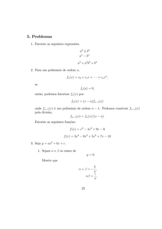5. Problemas
1. Fatorize as seguintes expressões.
a3
± b3
an
− bn
a4
+ a2
b2
+ b4
2. Para um polinômio de ordem n,
fn(x) = c0 + c1x + · · · + cnxn
,
se
fn(a) = 0,
então, podemos fatorizar fn(x) por
fn(x) = (x − a)fn−1(x)
onde fn−1(x) é um polinômio de ordem n − 1. Podemos construir fn−1(x)
pela divisão,
fn−1(x) = fn(x)/(x − a).
Fatorize as seguintes funções:
f(x) = x3
− 4x2
+ 9x − 6
f(x) = 3x4
− 9x3
+ 5x2
+ 7x − 10
3. Seja y = ax2
+ bx + c.
1. Sejam α e β os raízes de
y = 0.
Mostre que
α + β = −
b
a
,
αβ =
c
a
.
25
 