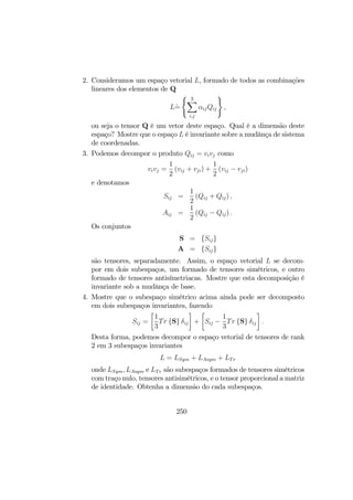2. Consideramos um espaço vetorial L, formado de todos as combinações
lineares dos elementos de Q
L`=
( 3X
i,j
αijQij
)
,
ou seja o tensor Q é um vetor deste espaço. Qual é a dimensão deste
espaço? Mostre que o espaço L é invariante sobre a mudânça de sistema
de coordenadas.
3. Podemos decompor o produto Qij = vivj como
vivj =
1
2
(vij + vji) +
1
2
(vij − vji)
e denotamos
Sij =
1
2
(Qij + Qij) ,
Aij =
1
2
(Qij − Qij) .
Os conjuntos
S = {Sij}
A = {Sij}
são tensores, separadamente. Assim, o espaço vetorial L se decom-
por em dois subespaços, um formado de tensores simétricos, e outro
formado de tensores antisímetriacas. Mostre que esta decomposição é
invariante sob a mudânça de base.
4. Mostre que o subespaço simétrico acima ainda pode ser decomposto
em dois subespaços invariantes, fazendo
Sij =
·
1
3
Tr {S} δij
¸
+
·
Sij −
1
3
Tr {S} δij
¸
.
Desta forma, podemos decompor o espaço vetorial de tensores de rank
2 em 3 subespaços invariantes
L = LSym + LAsym + LTr
onde LSym, LAsym e LTr são subespaços formados de tensores simétricos
com traço nulo, tensores antisimétricos, e o tensor proporcional a matriz
de identidade. Obtenha a dimensão do cada subespaços.
250
 