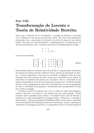 Part VIII
Transformação de Lorentz e
Teoria de Relatividade Restrita
Vimos que a descrição da lei da dinâmica, a equação de Newton é invariante
sob a mudânça de um sistema inercial para outra. Este fato está intimamente
relacionado com a conservação de momento do centro de massa de um sistema
isolado. Do ponto de vista matemática, a transformação de coordenadas de um
sistema intercial para outro é expressa em termos de transformação de Galilei,
t0
= t,
r0
= r0
+ V t,
ou na forma matricial,




t
x
y
z




0
=




1 0 0 0
−v 1 0 0
0 0 1 0
0 0 0 1








t
x
y
z



 . (33.22)
Inversamente podemos considerar que a Eq.(33.22) é a representação matemãtica
do conceito de sistema inercial compatível com a equação de movimento de New-
ton. O ponto importante é que uma vez aceitamos a deﬁnição acima de trans-
formação entre dois sistemas inerciais, vimos que a velocidade de um objeto em
movimento se transforma de acordo com a Eq.(32.5). Isto é, a velocidade de um
objeto necessariamente varia de um sistema inercial para outra. A mésma situação
acontece para a propagação de uma onda. Em particular, no caso de propagação
de onda, a velocidade da propagação é determinada pela proprpriedade do meio
que a onda se propaga.
No ﬁnal do século 19, sabendo que a luz é a forma de onda eletromagnéica,
tentou-se descobrir, em relação a que matéria que esta onda propaga. Foram
tentados várias experiências que medem a velocidade de luz a ﬁm de detectar a
matéria que a onda eletromagética se propaga (ether). Entretanto, o resultado é
surprendente. A famosa experiência de Michelson-Moley mostrou que a velocidade
da luz não depende da velocidade do sistema de observação. Já que a mudânça da
velocidade de propagação, Eq.(32.5) é a consequência direta da transformação de
251
 