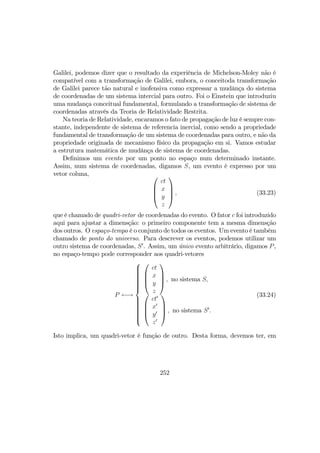 Galilei, podemos dizer que o resultado da experiência de Michelson-Moley não é
compatível com a transformação de Galilei, embora, o conceitoda transformação
de Galilei parece tão natural e inofensiva como expressar a mudânça do sistema
de coordenadas de um sistema intercial para outro. Foi o Einstein que introduziu
uma mudança conceitual fundamental, formulando a transformação de sistema de
coordenadas através da Teoria de Relatividade Restrita.
Na teoria de Relatividade, encaramos o fato de propagação de luz é sempre con-
stante, independente de sistema de referencia inercial, como sendo a propriedade
fundamental de transformação de um sistema de coordenadas para outro, e não da
propriedade originada de mecanismo físico da propagação em si. Vamos estudar
a estrutura matemática de mudânça de sistema de coordenadas.
Deﬁnimos um evento por um ponto no espaço num determinado instante.
Assim, num sistema de coordenadas, digamos S, um evento é expresso por um
vetor coluna, 



ct
x
y
z



 , (33.23)
que é chamado de quadri-vetor de coordenadas do evento. O fator c foi introduzido
aqui para ajustar a dimensção: o primeiro componente tem a mesma dimensção
dos outros. O espaço-tempo é o conjunto de todos os eventos. Um evento é também
chamado de ponto do universo. Para descrever os eventos, podemos utilizar um
outro sistema de coordenadas, S0
. Assim, um único evento arbitrário, digamos P,
no espaço-tempo pode corresponder aos quadri-vetores
P ←→







ct
x
y
z



 , no sistema S,




ct0
x0
y0
z0



 , no sistema S0
.
(33.24)
Isto implica, um quadri-vetor é função de outro. Desta forma, devemos ter, em
252
 