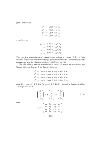 geral, as relações,
ct0
= f0(ct, x, y, z),
x0
= f1(ct, x, y, z),
y0
= f2(ct, x, y, z),
z0
= f3(ct, x, y, z),
e sua inversa,
ct = f −1
0 (ct0
, x0
, y0
, z0
),
x = f −1
1 (ct0
, x0
, y0
, z0
),
y = f −1
2 (ct0
, x0
, y0
, z0
),
z = f −1
3 (ct0
, x0
, y0
, z0
).
Esta relação é a transformação de coordenada mais geral possível. A Teoria Geral
de Relatividade lida com transformação geral de coordenadas. Aqui vamos estudar
o caso mais simples e básico, isto é, a relatividade restrita.
Na relatividade restrita, consideramos o caso em que a transformação seja
linear. Isto é, as funções f são funções lineares,
ct0
= λ00 ct + λ01x + λ02y + λ03z + b0,
x0
= λ10 ct + λ11x + λ12y + λ13z + b1,
y0
= λ20 ct + λ21x + λ22y + λ23z + b2,
z0
= λ30 ct + λ31x + λ32y + λ33z + b3,
onde {λµν, µ, ν = 0, 1, 2, 3} e {bµ, µ = 0, 1, 2, 3} são constantes. Podemos utilizar
a notação matricial,




ct0
x0
y0
z0



 = Λ




ct
x
y
z



 +




b0
b1
b2
b3



 , (33.25)
onde
Λ =




λ00 λ01 λ02 λ03
λ10 λ11 λ12 λ13
λ20 λ21 λ22 λ23
λ30 λ31 λ32 λ33



 .
253
 