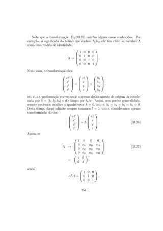 Note que a transformação Eq.(33.25) contém alguns casos conhecidos. Por
exemplo, o signiﬁcado do termo que contém b0,b1, etc ﬁca claro se escolher Λ
como uma matriz de identidade,
Λ →




1 0 0 0
0 1 0 0
0 0 1 0
0 0 0 1



 ,
Neste caso, a transformação ﬁca




ct0
x0
y0
z0



 =




ct
x
y
z



 +




b0
b1
b2
b3



 ,
isto é, a transformação corresponde a apenas deslocamento de origem da coorde-
nada por b = (b1, b2, b3) e do tempo por b0/c. Assim, sem perder generalidade,
sempre podemos escolher o quadri-vetor b = 0, isto é, b0 = b1 = b2 = b3 = 0.
Desta forma, daqui adiante sempre tomamos b = 0, isto é, consideramos apenas
transformação do tipo 



ct0
x0
y0
z0



 = Λ




ct
x
y
z



 . (33.26)
Agora, se
Λ →




1 0 0 0
0 a11 a12 a13
0 a21 a22 a23
0 a31 a32 a33



 (33.27)
=
µ
1 0
0 A
¶
,
sendo
AT
A =


1 0 0
0 1 0
0 0 1

 ,
254
 