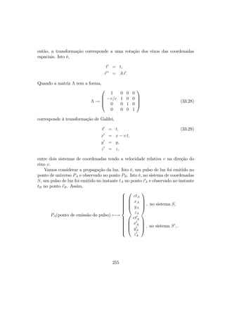 então, a transformação corresponde a uma rotação dos eixos das coordenadas
espaciais. Isto é,
t0
= t,
r 0
= A r.
Quando a matriz Λ tem a forma,
Λ →




1 0 0 0
−v/c 1 0 0
0 0 1 0
0 0 0 1



 (33.28)
corresponde à transformação de Galilei,
t0
= t, (33.29)
x0
= x − v t,
y0
= y,
z0
= z,
entre dois sistemas de coordenadas tendo a velocidade relativa v na direção do
eixo x.
Vamos considerar a propagação da luz. Isto é, um pulso de luz foi emitido no
ponto de universo PA e observado no ponto PB. Isto é, no sistema de coordenadas
S, um pulso de luz foi emitido no instante tA no ponto rA e observado no instante
tB no ponto rB. Assim,
PA(ponto de emissão do pulso) ←→







ctA
xA
yA
zA



 , no sistema S,




ct0
A
x0
A
y0
A
z0
A



 , no sistema S0
, .
255
 