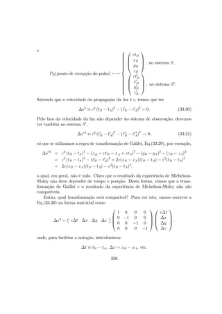 e
PB(ponto de recepção do pulso) ←→







ctB
xB
yB
zB



 , no sistema S,




ct0
B
x0
B
y0
B
z0
B



 , no sistema S0
.
Sabendo que a velocidade da propagação da luz é c, temos que ter
∆s2
≡ c2
(tB − tA)2
− (rB − rA)2
= 0. (33.30)
Pelo fato da velocidade da luz não depender do sistema de observação, devemos
ter também no sistema S0
,
∆s0 2
≡ c2
(t0
B − t0
A)
2
− (r 0
B − r 0
A)
2
→ 0, (33.31)
só que se utilizamos a regra de transformação de Galilei, Eq.(33.29), por exemplo,
∆s0 2
= c2
(tB − tA)2
− (xB − vtB − xA + vtA)2
− (yB − yA)2
− (zB − zA)2
= c2
(tB − tA)2
− (rB − rA)2
+ 2v(xB − xA)(tB − tA) − v2
(tB − tA)2
= 2v(xB − xA)(tB − tA) − v2
(tB − tA)2
,
o qual, em geral, não é nulo. Claro que o resultado da experiência de Michelson-
Moley não deve depender de tempo e posição. Desta forma, vemos que a trans-
formação de Galilei e o resultado da experiência de Michelson-Moley não são
compatíveis.
Então, qual transformação será compatível? Para ver isto, vamos escrever a
Eq.(33.30) na forma matricial como
∆s2
=
¡
c∆t ∆x ∆y ∆z
¢




1 0 0 0
0 −1 0 0
0 0 −1 0
0 0 0 −1








c∆t
∆x
∆y
∆z



 .
onde, para facilitar a notação, introduzimos
∆t ≡ tB − tA, ∆x = xB − xA, etc.
256
 