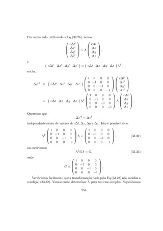 Por outro lado, utilizando a Eq.(33.26), temos




c∆t0
∆x0
∆y0
∆z0



 = Λ




c∆t
∆x
∆y
∆z



 ,
e ¡
c∆t0
∆x0
∆y0
∆z0
¢
=
¡
c∆t ∆x ∆y ∆z
¢
ΛT
,
então,
∆s0 2
≡
¡
c∆t0
∆x0
∆y0
∆z0
¢




1 0 0 0
0 −1 0 0
0 0 −1 0
0 0 0 −1








c∆t0
∆x0
∆y0
∆z0




=
¡
c∆t ∆x ∆y ∆z
¢
ΛT




1 0 0 0
0 −1 0 0
0 0 −1 0
0 0 0 −1



 Λ




c∆t
∆x
∆y
∆z



 .
Queremos que
∆s0 2
= ∆s2
independentemente de valores de c∆t, ∆x, ∆y e ∆z. Isto é possível só se
ΛT




1 0 0 0
0 −1 0 0
0 0 −1 0
0 0 0 −1



 Λ =




1 0 0 0
0 −1 0 0
0 0 −1 0
0 0 0 −1



 , (33.32)
ou escrevemos
ΛT
GΛ = G, (33.33)
onde
G ≡




1 0 0 0
0 −1 0 0
0 0 −1 0
0 0 0 −1



 .
Veriﬁcamos facilmente que a transformação dada pela Eq.(33.28) não satisfaz a
condição (33.32). Vamos então determinar Λ para um caso simples. Suponhamos
257
 