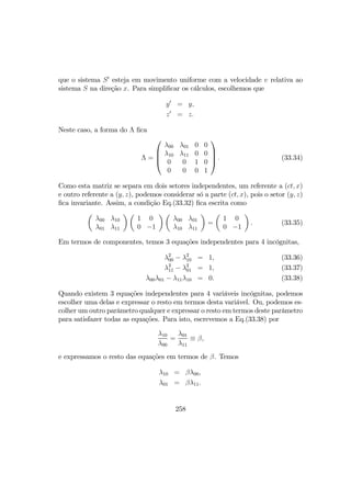 que o sistema S0
esteja em movimento uniforme com a velocidade v relativa ao
sistema S na direção x. Para simpliﬁcar os cálculos, escolhemos que
y0
= y,
z0
= z.
Neste caso, a forma do Λ ﬁca
Λ =




λ00 λ01 0 0
λ10 λ11 0 0
0 0 1 0
0 0 0 1



 . (33.34)
Como esta matriz se separa em dois setores independentes, um referente a (ct, x)
e outro referente a (y, z), podemos considerar só a parte (ct, x), pois o setor (y, z)
ﬁca invariante. Assim, a condição Eq.(33.32) ﬁca escrita como
µ
λ00 λ10
λ01 λ11
¶ µ
1 0
0 −1
¶ µ
λ00 λ01
λ10 λ11
¶
=
µ
1 0
0 −1
¶
. (33.35)
Em termos de componentes, temos 3 equações independentes para 4 incógnitas,
λ2
00 − λ2
10 = 1, (33.36)
λ2
11 − λ2
01 = 1, (33.37)
λ00λ01 − λ11λ10 = 0. (33.38)
Quando existem 3 equações independentes para 4 variáveis incógnitas, podemos
escolher uma delas e expressar o resto em termos desta variável. Ou, podemos es-
colher um outro parâmetro qualquer e expressar o resto em termos deste parâmetro
para satisfazer todas as equações. Para isto, escrevemos a Eq.(33.38) por
λ10
λ00
=
λ01
λ11
≡ β,
e expressamos o resto das equações em termos de β. Temos
λ10 = βλ00,
λ01 = βλ11.
258
 