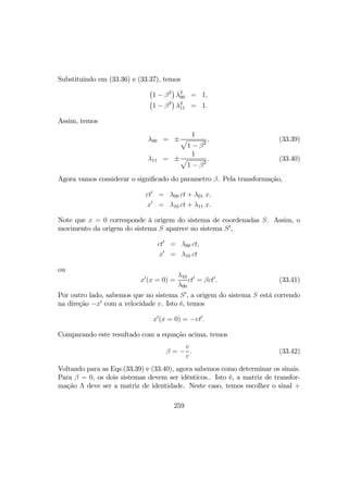 Substituindo em (33.36) e (33.37), temos
¡
1 − β2
¢
λ2
00 = 1,
¡
1 − β2
¢
λ2
11 = 1.
Assim, temos
λ00 = ±
1
p
1 − β2
, (33.39)
λ11 = ±
1
p
1 − β2
. (33.40)
Agora vamos considerar o signiﬁcado do parametro β. Pela transformação,
ct0
= λ00 ct + λ01 x,
x0
= λ10 ct + λ11 x.
Note que x = 0 corresponde à origem do sistema de coordenadas S. Assim, o
movimento da origem do sistema S aparece no sistema S0
,
ct0
= λ00 ct,
x0
= λ10 ct
ou
x0
(x = 0) =
λ10
λ00
ct0
= βct0
. (33.41)
Por outro lado, sabemos que no sistema S0
, a origem do sistema S está correndo
na direção −x0
com a velocidade v. Isto é, temos
x0
(x = 0) = −vt0
.
Comparando este resultado com a equação acima, temos
β = −
v
c
. (33.42)
Voltando para as Eqs.(33.39) e (33.40), agora sabemos como determinar os sinais.
Para β = 0, os dois sistemas devem ser idênticos.. Isto é, a matriz de transfor-
mação Λ deve ser a matriz de identidade. Neste caso, temos escolher o sinal +
259
 