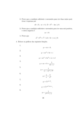 2. Prove que a condição suﬁciente e necessária para ter duas raízes posi-
tivos é expressa por
ab < 0, ac > 0, D = b2
− 4ac ≥ 0.
3. Prove que a condição suﬁciente e necessária para ter uma raíz positiva,
e outra negativa é
ac < 0.
4. Prove que
a2
+ b2
+ c2
+ ab + bc + ca ≥ 0.
4. Esboce os gráﬁcos das seguintes funções.
1.
y = ax + b,
2.
y = ax2
+ bx + c
3.
y = ax3
+ bx2
+ cx + d
4.
y = ax + b +
1
dx + e
,
5.
y =
1
(x − a)2 + b2
,
6.
y =
a
x
+
b
x2
,
7.
y = Ceax+b
,
8.
y = Ceax2+bx+c
,
9.
y =
1
eax+b + 1
.
26
 