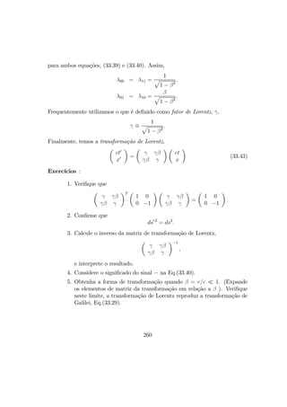 para ambos equações, (33.39) e (33.40). Assim,
λ00 = λ11 =
1
p
1 − β2
,
λ01 = λ10 =
β
p
1 − β2
.
Frequentemente utilizamos o que é deﬁnido como fator de Lorentz, γ,
γ ≡
1
p
1 − β2
.
Finalmente, temos a transformação de Lorentz,
µ
ct0
x0
¶
=
µ
γ γβ
γβ γ
¶ µ
ct
x
¶
(33.43)
Exercícios :
1. Veriﬁque que
µ
γ γβ
γβ γ
¶T µ
1 0
0 −1
¶ µ
γ γβ
γβ γ
¶
=
µ
1 0
0 −1
¶
.
2. Conﬁrme que
ds0 2
= ds2
.
3. Calcule o inverso da matriz de transformação de Lorentz,
µ
γ γβ
γβ γ
¶−1
,
e interprete o resultado.
4. Considere o signiﬁcado do sinal − na Eq.(33.40).
5. Obtenha a forma de transformação quando β = v/c ¿ 1. (Expande
os elementos de matriz da transformação em relação a β ). Veriﬁque
neste limite, a transformação de Lorentz reproduz a transformação de
Galilei, Eq.(33.29).
260
 