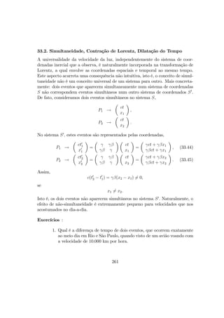 33.2. Simultaneidade, Contração de Lorentz, Dilatação do Tempo
A universalidade da velocidade da luz, independentemente do sistema de coor-
denadas inercial que a observa, é naturalmente incorporada na transformação de
Lorentz, a qual envolve as coordenadas espaciais e temporal ao mesmo tempo.
Este aspecto acarreta uma consequência não intuitiva, isto é, o conceito de simul-
taneidade não é um conceito universal de um sistema para outro. Mais concreta-
mente: dois eventos que aparecem simultaneamente num sistema de coordenadas
S não correspondem eventos simultâneos num outro sistema de coordenados S0
.
De fato, consideramos dois eventos simultâneos no sistema S,
P1 →
µ
ct
x1
¶
,
P2 →
µ
ct
x2
¶
.
No sistema S0
, estes eventos são representados pelas coordenadas,
P1 →
µ
ct0
1
x0
1
¶
=
µ
γ γβ
γβ γ
¶ µ
ct
x1
¶
=
µ
γct + γβx1
γβct + γx1
¶
, (33.44)
P2 →
µ
ct0
2
x0
2
¶
=
µ
γ γβ
γβ γ
¶ µ
ct
x2
¶
=
µ
γct + γβx2
γβct + γx2
¶
. (33.45)
Assim,
c(t0
2 − t0
1) = γβ(x2 − x1) 6= 0,
se
x1 6= x2.
Isto é, os dois eventos não aparecem simultâneos no sistema S0
. Naturalmente, o
efeito de não-simultaneidade é extremamente pequeno para velocidades que nos
acostumados no dia-a-dia.
Exercícios :
1. Qual é a diferença de tempo de dois eventos, que ocorrem exatamente
ao meio dia em Rio e São Paulo, quando visto de um avião voando com
a velocidade de 10.000 km por hora.
261
 