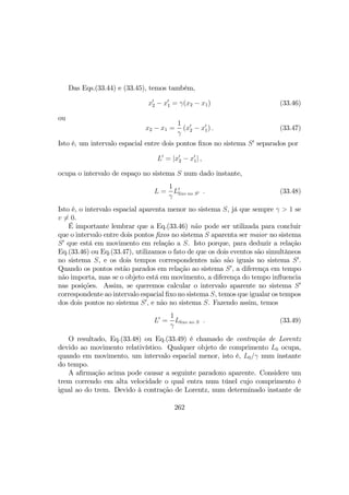 Das Eqs.(33.44) e (33.45), temos também,
x0
2 − x0
1 = γ(x2 − x1) (33.46)
ou
x2 − x1 =
1
γ
(x0
2 − x0
1) . (33.47)
Isto é, um intervalo espacial entre dois pontos ﬁxos no sistema S0
separados por
L0
= |x0
2 − x0
1| ,
ocupa o intervalo de espaço no sistema S num dado instante,
L =
1
γ
L0
ﬁxo no S0 . (33.48)
Isto é, o intervalo espacial aparenta menor no sistema S, já que sempre γ > 1 se
v 6= 0.
É importante lembrar que a Eq.(33.46) não pode ser utilizada para concluir
que o intervalo entre dois pontos ﬁxos no sistema S aparenta ser maior no sistema
S0
que está em movimento em relação a S. Isto porque, para deduzir a relação
Eq.(33.46) ou Eq.(33.47), utilizamos o fato de que os dois eventos são simultâneos
no sistema S, e os dois tempos correspondentes não são iguais no sistema S0
.
Quando os pontos estão parados em relação ao sistema S0
, a diferença em tempo
não importa, mas se o objeto está em movimento, a diferença do tempo inﬂuencia
nas posições. Assim, se queremos calcular o intervalo aparente no sistema S0
correspondente ao intervalo espacial ﬁxo no sistema S, temos que igualar os tempos
dos dois pontos no sistema S0
, e não no sistema S. Fazendo assim, temos
L0
=
1
γ
Lﬁxo no S . (33.49)
O resultado, Eq.(33.48) ou Eq.(33.49) é chamado de contração de Lorentz
devido ao movimento relativístico. Qualquer objeto de comprimento L0 ocupa,
quando em movimento, um intervalo espacial menor, isto é, L0/γ num instante
do tempo.
A aﬁrmação acima pode causar a seguinte paradoxo aparente. Considere um
trem correndo em alta velocidade o qual entra num túnel cujo comprimento é
igual ao do trem. Devido à contração de Lorentz, num determinado instante de
262
 