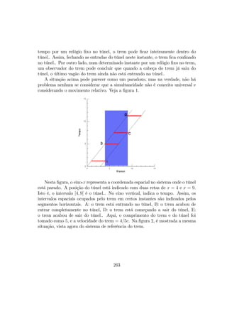 tempo por um relógio ﬁxo no túnel, o trem pode ﬁcar inteiramente dentro do
túnel.. Assim, fechando as entradas do túnel neste instante, o trem ﬁca conﬁnado
no túnel.. Por outro lado, num determinado instante por um relógio ﬁxo no trem,
um observador do trem pode concluir que quando a cabeça do trem já saiu do
túnel, o último vagão do trem ainda não está entrando no túnel..
A situação acima pode parecer como um paradoxo, mas na verdade, não há
problema nenhum se considerar que a simultaneidade não é conceito universal e
considerando o movimento relativo. Veja a ﬁgura 1.
Nesta ﬁgura, o eixo-x representa a coordenada espacial no sistema onde o túnel
está parado. A posição do túnel está indicado com duas retas de x = 4 e x = 9.
Isto é, o intervalo [4, 9] é o túnel.. No eixo vertical, indica o tempo. Assim, os
intervalos espaciais ocupados pelo trem em certos instantes são indicados pelos
segmentos horizontais. A: o trem está entrando no túnel, B: o trem acabou de
entrar completamente no túnel, D: o trem está começando a sair do túnel, E:
o trem acabou de sair do túnel.. Aqui, o comprimento do trem e do túnel foi
tomado como 5, e a velocidade do trem = 4/5c. Na ﬁgura 2, é mostrada a mesma
situação, vista agora do sistema de referência do trem.
263
 