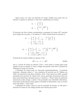 Agora vamos ver como um intervalo do tempo medido num ponto ﬁxo no
sistema S0
aparece no sistema S. Para isto, consideramos 2 eventos,
P1 →
µ
ct0
1
x0
¶
P2 →
µ
ct0
1 + c∆T0
x0
¶
.
O intervalo dos dois eventos correspondem a passagem do tempo ∆T0
marcado
num relógio ﬁxo no ponto x0
do sistema S0
. Estes eventos ﬁcam no sistema S,
P1 →
µ
ct1
x1
¶
=
µ
γ −γβ
−γβ γ
¶ µ
ct0
1
x0
¶
=
µ
γ ct0
1 − γβ x0
−γβct0
1 + γx0
¶
.
P2 →
µ
ct2
x2
¶
=
µ
γ −γβ
−γβ γ
¶ µ
ct0
1 + c∆T0
x0
¶
=
µ
γ c (t0
1 + ∆T0
) − γβ x0
−γβ (ct0
1 + ∆T0
) + γx0
¶
.
O intervalo do tempo medido no sistema S ﬁca
∆T = t2 − t1 = γ ∆T0
, (33.50)
isto é, a marca do tempo no sistema S ﬁca γ vezes maior (o tempo passa mais
rápido) do que no sistema S0
onde o relógio está parado. Este fato é chamado de
dilatação do tempo de Lorentz.
A dilatação do tempo pode ser observado experimentalmente. A partícula
elementar, chamada méson π±
(sua existência foi prevista por H. Yukawa em
1934 e foi descoberta pelo físico brasileiro, Prof. Cesar Lattes em 1947), quando
produzido pelo processo de colisão entre outras partículas elementares decai em
duas outras partículas, chamado muon µ e neutrino ν. Numa reação de partículas
elementares à alta energia, o méson π ﬁca produzido com velocidade relativística.
O processo de decaimento assim aparece retardado no laboratório, como se tivesse
uma vida média γ vezes maior.
A dilatação do tempo, como no caso de contração de Lorentz, só vale para o
intervalo de tempo de um relógio parado num sistema para outro.
265
 