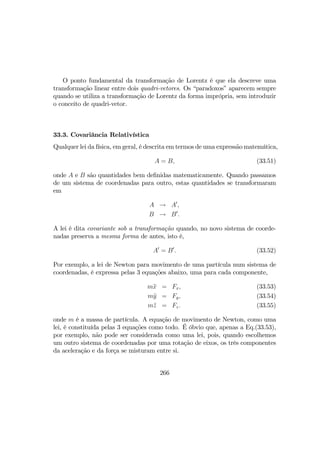 O ponto fundamental da transformação de Lorentz é que ela descreve uma
transformação linear entre dois quadri-vetores. Os “paradoxos” aparecem sempre
quando se utiliza a transformação de Lorentz da forma imprópria, sem introduzir
o conceito de quadri-vetor.
33.3. Covariância Relativística
Qualquer lei da física, em geral, é descrita em termos de uma expressão matemática,
A = B, (33.51)
onde A e B são quantidades bem deﬁnidas matematicamente. Quando passamos
de um sistema de coordenadas para outro, estas quantidades se transformaram
em
A → A0
,
B → B0
.
A lei é dita covariante sob a transformação quando, no novo sistema de coorde-
nadas preserva a mesma forma de antes, isto é,
A0
= B0
. (33.52)
Por exemplo, a lei de Newton para movimento de uma partícula num sistema de
coordenadas, é expressa pelas 3 equações abaixo, uma para cada componente,
m¨x = Fx, (33.53)
m¨y = Fy, (33.54)
m¨z = Fz. (33.55)
onde m é a massa de partícula. A equação de movimento de Newton, como uma
lei, é constituída pelas 3 equações como todo. É óbvio que, apenas a Eq.(33.53),
por exemplo, não pode ser considerada como uma lei, pois, quando escolhemos
um outro sistema de coordenadas por uma rotação de eixos, os três componentes
da aceleração e da força se misturam entre si.
266
 