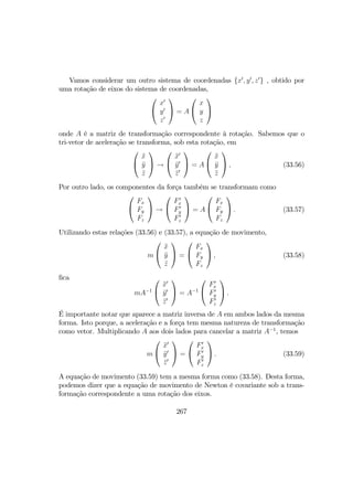 Vamos considerar um outro sistema de coordenadas {x0
, y0
, z0
} , obtido por
uma rotação de eixos do sistema de coordenadas,


x0
y0
z0

 = A


x
y
z


onde A é a matriz de transformação correspondente à rotação. Sabemos que o
tri-vetor de aceleração se transforma, sob esta rotação, em


¨x
¨y
¨z

 →


¨x0
¨y0
¨z0

 = A


¨x
¨y
¨z

 , (33.56)
Por outro lado, os componentes da força também se transformam como


Fx
Fy
Fz

 →


F0
x
F0
y
F0
z

 = A


Fx
Fy
Fz

 . (33.57)
Utilizando estas relações (33.56) e (33.57), a equação de movimento,
m


¨x
¨y
¨z

 =


Fx
Fy
Fz

 , (33.58)
ﬁca
mA−1


¨x0
¨y0
¨z0

 = A−1


F0
x
F0
y
F0
z

 .
É importante notar que aparece a matriz inversa de A em ambos lados da mesma
forma. Isto porque, a aceleração e a força tem mesma natureza de transformação
como vetor. Multiplicando A aos dois lados para cancelar a matriz A−1
, temos
m


¨x0
¨y0
¨z0

 =


F0
x
F0
y
F0
z

 . (33.59)
A equação de movimento (33.59) tem a mesma forma como (33.58). Desta forma,
podemos dizer que a equação de movimento de Newton é covariante sob a trans-
formação correspondente a uma rotação dos eixos.
267
 