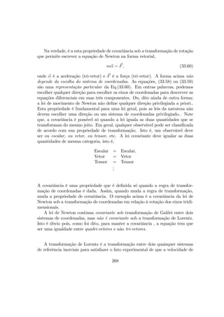 Na verdade, é a esta propriedade de covariância sob a transformação de rotação
que permite escrever a equação de Newton na forma vetorial,
mα = F, (33.60)
onde α é a aceleração (tri-vetor) e F é a força (tri-vetor). A forma acima não
depende da escolha do sistema de coordenadas. As equações, (33.58) ou (33.59)
são uma representação particular da Eq.(33.60). Em outras palavras, podemos
escolher qualquer direção para escolher os eixos de coordenadas para descrever as
equações diferenciais em suas três componentes. Ou, dito ainda de outra forma;
a lei de movimento de Newton não deﬁne qualquer direção privilegiada a priori..
Esta propriedade é fundamental para uma lei geral, pois as leis da natureza não
devem escolher uma direção ou um sistema de coordenadas privilegiado.. Note
que, a covariância é possível só quando a lei iguala as duas quantidades que se
transformam do mesmo jeito. Em geral, qualquer observável pode ser classiﬁcada
de acordo com sua propriedade de transformação. Isto é, um observável deve
ser ou escalar, ou vetor, ou tensor, etc. A lei covariante deve igualar as duas
quantidades de mesma categoria, isto é,
Escalar = Escalar,
Vetor = Vetor
Tensor = Tensor
...
A covariância é uma propriedade que é deﬁnida só quando a regra de transfor-
mação de coordenadas é dada. Assim, quando muda a regra de transformação,
muda a propriedade de covariância. O exemplo acima é a covariância da lei de
Newton sob a transformação de coordenadas em relação à rotação dos eixos tridi-
mensionais.
A lei de Newton continua covariante sob transformação de Galilei entre dois
sistemas de coordenadas, mas não é covariante sob a transformação de Lorentz.
Isto é óbvio pois, como foi dito, para manter a covariância , a equação tem que
ser uma igualdade entre quadri-vetores e não tri-vetores.
A transformação de Lorentz é a transformação entre dois quaisquer sistemas
de referência inerciais para satisfazer o fato experimental de que a velocidade de
268
 