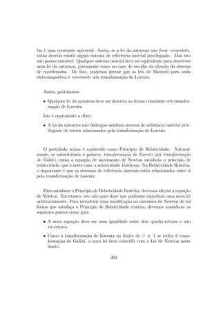 luz é uma constante universal. Assim, se a lei da natureza não fosse covariânte,
então deveria existir algum sistema de referência inercial privilegiado.. Mas isto
não parece razoável. Qualquer sistema inercial deve ser equivalente para descrever
uma lei da natureza, justamente como no caso de escolha da direção do sistema
de coordenadas. De fato, podemos provar que as leis de Maxwell para onda
eletromagnética é covariante sob transformação de Lorentz.
Assim, postulamos:
• Qualquer lei da natureza deve ser descrita na forma covariante sob transfor-
mação de Lorentz.
Isto é equivalente a dizer:
• A lei da natureza não distingue nenhum sistema de referência inercial priv-
ilegiado de outros relacionados pela transformação de Lorentz.
O postulado acima é conhecido como Princípio de Relatividade. Natural-
mente, se substituímos a palavra, transformação de Lorentz por transformação
de Galilei, então a equação de movimento de Newton satisfaria o princípio de
relatividade, que é neste caso, a relatividade Galileana. Na Relatividade Restrita,
o importante é que os sistemas de referência inerciais estão relacionados entre si
pela transformação de Lorentz.
Para satisfazer o Princípio de Relatividade Restrita, devemos alterar a equação
de Newton. Entretanto, isto não quer dizer que podemos introduzir uma nova lei
arbitrariamente. Para introduzir uma modiﬁcação na mecânica de Newton de tal
forma que satisfaça o Princípio de Relatividade restrita, devemos considerar os
seguintes pontos como guia.
• A nova equação deve ser uma igualdade entre dois quadri-vetores e não
tri-vetores.
• Como a transformação de Lorentz no limite de β ¿ 1 se reduz à trans-
formação de Galilei, a nova lei deve coincidir com a Lei de Newton neste
limite.
269
 