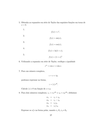 5. Obtenha as expansões em série de Taylor das seguintes funções em torno de
x = 0.
1.
f(x) = ex
,
2.
f(x) = sin(x),
3.
f(x) = cos(x),
4.
f(x) = ln(1 + x),
5.
f(x) = (1 + x)n
6. Utilizando a expansão em série de Taylor, veriﬁque a igualdade
eix
= cos x + i sin x.
7. Para um número complexo,
z = x + iy,
podemos expressar na forma,
z = |z| eiθ
.
Calcule |z| e θ em função de x e y.
8. Para dois números complexos, z1 = r1eiθ1
e z2 = r2eiθ2
, deﬁnimos
w1 = z1 + z2,
w2 = z1 − z2,
w3 = z1z2,
w4 = z1/z2.
Expresse os w0
is na forma polar, usando r1, θ1, r2 e θ2.
27
 