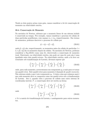 Tendo os dois pontos acima como guia, vamos considerar a lei de conservação de
momento na relatividade restrita.
33.4. Conservação de Momento
Na mecânica de Newton, sabemos que o momento linear de um sistema isolado
é conservado no tempo. Por exemplo, vamos considerar o processo de colisão de
duas partículas pontiformes, com massas m1 e m2, respectivamente. Em termos
de momentos, podemos descrever o processo de colisão por
p1 + p2 = p∗
1 + p∗
2, (33.61)
onde p1 e p2 são, respectivamente, os momentos antes da colisão de partículas 1 e
2, e p∗
1 e p∗
2 são os momentos depois da colisão. Na mecânica de Newton, podemos
considerar a Eq.(33.61) como uma lei, descrevendo a conservação de momento
total. Entretanto, na relatividade restrita, não pode ser uma lei, pois não é uma
igualdade entre dois quadri-vetores. Na relatividade restrita, onde a lei deve ser
covariante sob transformação de Lorentz, devemos esperar que
µ
p1,0
p1
¶
+
µ
p2,0
p2
¶
=
µ
p∗
1,0
p∗
1
¶
+
µ
p∗
2,0
p∗
2
¶
, (33.62)
onde, para cada momento, acrescentamos um componente p0 a mais para se tornar
um quadri-vetor. Este quadri-vetor para momento é chamado de quadri-momento.
Não sabemos ainda o que é este componente p0. A única coisa que exijamos aqui é
que cada momento deve se comportar como um quadri-vetor sob a transformação
de Lorentz. Isto é, quando visto o processo de colisão num outro sistema de
coordenadas inercial, S0
, a conservação deve ser escrita na forma
µ
p1,0
p1
¶0
+
µ
p2,0
p2
¶0
=
µ
p∗
1,0
p∗
1
¶0
+
µ
p∗
2,0
p∗
2
¶0
, (33.63)
onde µ
p1,0
p1
¶0
= Λ
µ
p1,0
p1
¶
, (33.64)
e Λ é a matriz de transformação de Lorentz, e analogamente para outros momen-
tos.
270
 