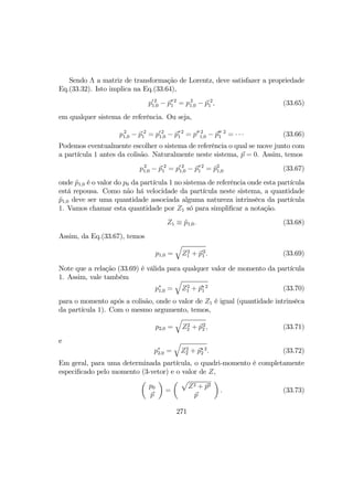 Sendo Λ a matriz de transformação de Lorentz, deve satisfazer a propriedade
Eq.(33.32). Isto implica na Eq.(33.64),
p0 2
1,0 − p0 2
1 = p2
1,0 − p 2
1 , (33.65)
em qualquer sistema de referência. Ou seja,
p2
1,0 − p 2
1 = p0 2
1,0 − p0 2
1 = p00 2
1,0 − p00
1
2
= · · · (33.66)
Podemos eventualmente escolher o sistema de referência o qual se move junto com
a partícula 1 antes da colisão. Naturalmente neste sistema, p = 0. Assim, temos
p2
1,0 − p 2
1 = p0 2
1,0 − p0 2
1 = ˜p2
1,0 (33.67)
onde ˜p1,0 é o valor do p0 da partícula 1 no sistema de referência onde esta partícula
está repousa. Como não há velocidade da partícula neste sistema, a quantidade
˜p1,0 deve ser uma quantidade associada alguma natureza intrinsêca da partícula
1. Vamos chamar esta quantidade por Z1 só para simpliﬁcar a notação.
Z1 ≡ ˜p1,0. (33.68)
Assim, da Eq.(33.67), temos
p1,0 =
q
Z2
1 + p2
1 . (33.69)
Note que a relação (33.69) é válida para qualquer valor de momento da partícula
1. Assim, vale também
p∗
1,0 =
q
Z2
1 + p∗ 2
1 (33.70)
para o momento após a colisão, onde o valor de Z1 é igual (quantidade intrinsêca
da partícula 1). Com o mesmo argumento, temos,
p2,0 =
q
Z2
2 + p2
2 , (33.71)
e
p∗
2,0 =
q
Z2
2 + p∗ 2
2 . (33.72)
Em geral, para uma determinada partícula, o quadri-momento é completamente
especiﬁcado pelo momento (3-vetor) e o valor de Z,
µ
p0
p
¶
=
µ p
Z2 + p2
p
¶
. (33.73)
271
 