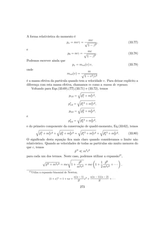 A forma relativística do momento é
px = mvγ =
mv
p
1 − β2
, (33.77)
e
p0 = mγ =
mc
p
1 − β2
. (33.78)
Podemos escrever ainda que
px = mrel(v) v, (33.79)
onde
mrel(v) =
m
p
1 − v2/c2
é a massa efetiva da partícula quando tem a velocidade v. Para deixar explícito a
diferença com esta massa efetiva, chamamos m como a massa de repouso.
Voltando para Eqs.(33.69),(??),(33.71) e (33.72), temos
p1,0 =
q
p2
1 + m2
1c2,
p∗
1,0 =
q
p∗ 2
1 + m2
1c2,
p2,0 =
q
p2
2 + m2
2c2,
e
p∗
2,0 =
q
p∗ 2
2 + m2
2c2,
e do primeiro componente da conservação de quadri-momento, Eq.(33.62), temos
q
p2
1 + m2
1c2 +
q
p2
2 + m2
2c2 =
q
p∗ 2
1 + m2
1c2 +
q
p∗ 2
2 + m2
2c2. (33.80)
O signiﬁcado desta equação ﬁca mais claro quando consideramos o limite não
relativístico. Quando as velocidades de todas as partículas são muito menores do
que c, temos
p 2
¿ m2
c2
para cada um dos termos. Neste caso, podemos utilizar a expansão27
,
p
p2 + m2c2 = mc
r
1 +
p2
m2c2
= mc
µ
1 +
1
2
p2
m2c2
+ · · ·
¶
,
27
Utilza a expansão binomial de Newton,
(1 + x)n
= 1 + nx +
n(n − 1)
2!
x2
+
n(n − 1)(n − 2)
3!
+ · · ·
273
 