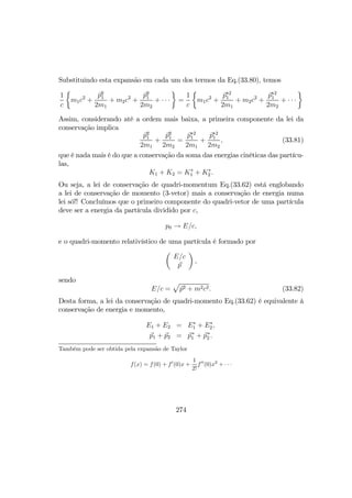 Substituindo esta expansão em cada um dos termos da Eq.(33.80), temos
1
c
½
m1c2
+
p2
1
2m1
+ m2c2
+
p2
1
2m2
+ · · ·
¾
=
1
c
½
m1c2
+
p∗2
1
2m1
+ m2c2
+
p∗2
1
2m2
+ · · ·
¾
Assim, considerando até a ordem mais baixa, a primeira componente da lei da
conservação implica
p2
1
2m1
+
p2
1
2m2
=
p∗2
1
2m1
+
p∗2
1
2m2
, (33.81)
que é nada mais é do que a conservação da soma das energias cinéticas das partícu-
las,
K1 + K2 = K∗
1 + K∗
2 .
Ou seja, a lei de conservação de quadri-momentum Eq.(33.62) está englobando
a lei de conservação de momento (3-vetor) mais a conservação de energia numa
lei só!! Concluímos que o primeiro componente do quadri-vetor de uma partícula
deve ser a energia da partícula dividido por c,
p0 → E/c,
e o quadri-momento relativístico de uma partícula é formado por
µ
E/c
p
¶
,
sendo
E/c =
p
p2 + m2c2. (33.82)
Desta forma, a lei da conservação de quadri-momento Eq.(33.62) é equivalente à
conservação de energia e momento,
E1 + E2 = E∗
1 + E∗
2,
p1 + p2 = p∗
1 + p∗
2 .
Também pode ser obtida pela expansão de Taylor
f(x) = f(0) + f0
(0)x +
1
2!
f00
(0)x2
+ · · ·
274
 