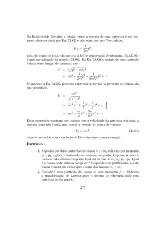 Na Relatividade Restrita, a relação entre a energia de uma partícula e seu mo-
mento deve ser dada por Eq.(33.82) e não como no caso Newtoniano,
EN =
1
2m
p2
,
pois, do ponto de vista relativístico, a lei de conservação Newtoniana, Eq.(33.81)
é uma aproximação da relação (33.80). Da Eq.(33.82) a energia de uma partícula
é dada como função do momento por
E = c
p
p2 + m2c2
= mc2
+
1
2m
p2
−
1
8m3c2
p4
+ · · ·
Se usarmos a Eq.(33.78), podemos expressar a energia da partícula em função da
sua velocidade,
E =
mc2
p
1 − β2
= mc2
½
1 +
1
2
β2
−
3
8
β4
+ · · ·
¾
= mc2
+
m
2
v2
−
3m
8c2
v4
+ · · ·
Estas expressões mostram que, mesmo que a velocidade da partícula seja nula, a
energia desta não é nula, mas possui a energia de massa de repouso
E0 = mc2
, (33.83)
o que é conhecida como a relação de Einstein entre massa e energia.
Exercícios :
1. Suponha que duas partículas de massa m1 e m2 colidem com momento
p1 e p2, e gludem formando um sistema composto. Expresse o quadri-
momento do sistema composto ﬁnal em termos de m1,m2, p1 e p2. Qual
é a massa deste sistema composto? Responde com justiﬁcativa, se esta
massa é maior ou menor que a soma das massas m1 + m2.
2. Considere uma partícula de massa m com momento p . Obtenha
a transformação de Lorentz para o sistema de referência onde esta
partícula esteja parado.
275
 