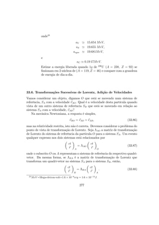 onde28
aV ' 15.654 MeV,
aS ' 19.655 MeV,
asym ' 19.681MeV,
e
aC ' 0.19 17MeV.
Estime a energia liberada quando 1g de 238
U (A = 238, Z = 92) se
ﬁssionam em 2 núcleos de (A = 119, Z = 46) e compare com a grandeza
de energia de dia-a-dia.
33.6. Transformações Sucessivas de Lorentz, Adição de Velocidades
Vamos considerar um objeto, digamos O que está se movendo num sistema de
referência, SA com a velocidade vAO. Qual é a velocidade desta partícula quando
vista de um outro sistema de referência SB que está se movendo em relação ao
sistema SA com a velocidade, vAB?
Na mecânica Newtoniana, a resposta é simples,
vBO = vAO + vAB, (33.86)
mas na relatividade restrita, isto não é correta. Devemos considerar o problema do
ponto de vista de transformação de Lorentz. Seja ΛAO a matriz de transformação
de Lorentz do sistema de referência da partícula O para o sistema SA. Um evento
qualquer expresso nos dois sistemas está relacionados por
µ
ct
r
¶
A
= ΛAO
µ
ct
r
¶
O
(33.87)
onde o subscrito O ou A representam o sistema de referência do respectivo quadri-
vetor. Da mesma forma, se ΛBA é a matriz de transformação de Lorentz que
transforma um quadri-vetor no sistema SA para o sistema SB, então,
µ
ct
r
¶
B
= ΛBA
µ
ct
r
¶
A
. (33.88)
28
MeV =Mega-eletron-volt=1.6 × 10−6
erg = 1.6 × 10−13
J.
277
 