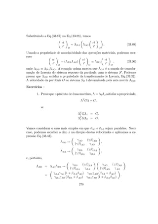 Substituindo a Eq.(33.87) na Eq.(33.88), temos
µ
ct
r
¶
B
= ΛBA
µ
ΛAO
µ
ct
r
¶
O
¶
. (33.89)
Usando a propriedade de associatividade das operações matriciais, podemos escr-
ever µ
ct
r
¶
B
= (ΛBAΛAO)
µ
ct
r
¶
O
≡ ΛBO
µ
ct
r
¶
O
, (33.90)
onde ΛOB ≡ ΛBAΛAO. A equação acima mostra que ΛOB é a matriz de transfor-
mação de Lorentz do sistema repouso da partícula para o sistema S0
. Podemos
provar que ΛOB satisfaz a propriedade da transformação de Lorentz, Eq.(33.32).
A velocidade da partícula O no sistema SB é determinada pela esta matriz ΛOB.
Exercícios :
1. Prove que o produto de duas matrizes, Λ = Λ1Λ2 satisfaz a propriedade,
ΛT
GΛ = G,
se
ΛT
1 GΛ1 = G,
ΛT
2 GΛ2 = G.
Vamos considerar o caso mais simples em que vAO e vAB sejam paralelos. Neste
caso, podemos escolher o eixo x na direção destas velocidades e aplicamos a ex-
pressão Eq.(33.43).
ΛAO →
µ
γAO (γβ)AO
(γβ)AO γAO
¶
,
ΛBA →
µ
γBA (γβ)BA
(γβ)BA γBA
¶
,
e, portanto,
ΛBO = ΛAOΛBA →
µ
γBA (γβ)BA
(γβ)BA γBA
¶ µ
γAO (γβ)AO
(γβ)AO γAO
¶
=
µ
γBAγAO (1 + βBAβAO) γBAγAO (βBA + βAO)
γBAγAO (βBA + βAO) γBAγAO (1 + βBAβAO)
¶
.
278
 
