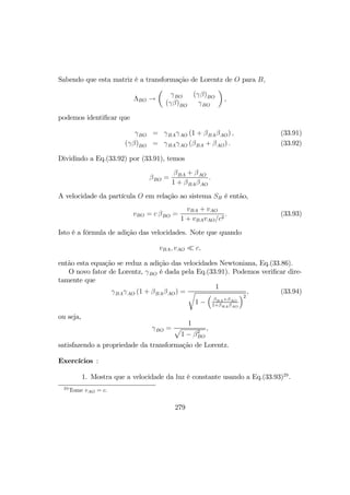 Sabendo que esta matriz é a transformação de Lorentz de O para B,
ΛBO →
µ
γBO (γβ)BO
(γβ)BO γBO
¶
,
podemos identiﬁcar que
γBO = γBAγAO (1 + βBAβAO) , (33.91)
(γβ)BO = γBAγAO (βBA + βAO) . (33.92)
Dividindo a Eq.(33.92) por (33.91), temos
βBO =
βBA + βAO
1 + βBAβAO
.
A velocidade da partícula O em relação ao sistema SB é então,
vBO = c βBO =
vBA + vAO
1 + vBAvAO/c2
. (33.93)
Isto é a fórmula de adição das velocidades. Note que quando
vBA, vAO ¿ c,
então esta equação se reduz a adição das velocidades Newtoniana, Eq.(33.86).
O novo fator de Lorentz, γBO é dada pela Eq.(33.91). Podemos veriﬁcar dire-
tamente que
γBAγAO (1 + βBAβAO) =
1
r
1 −
³
βBA+βAO
1+βBAβAO
´2
, (33.94)
ou seja,
γBO =
1
p
1 − β2
BO
,
satisfazendo a propriedade da transformação de Lorentz.
Exercícios :
1. Mostra que a velocidade da luz é constante usando a Eq.(33.93)29
.
29
Tome vAO = c.
279
 