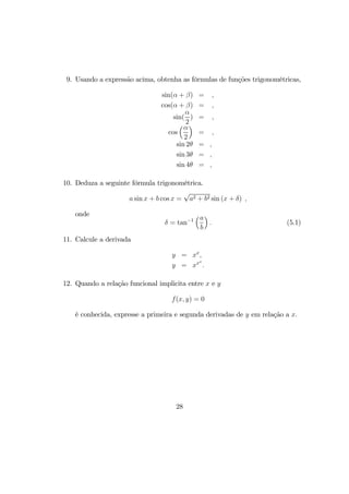 9. Usando a expressão acima, obtenha as fórmulas de funções trigonométricas,
sin(α + β) = ,
cos(α + β) = ,
sin(
α
2
) = ,
cos
³α
2
´
= ,
sin 2θ = ,
sin 3θ = ,
sin 4θ = ,
10. Deduza a seguinte fórmula trigonométrica.
a sin x + b cos x =
√
a2 + b2 sin (x + δ) ,
onde
δ = tan−1
³a
b
´
. (5.1)
11. Calcule a derivada
y = xx
,
y = xxx
.
12. Quando a relação funcional implicita entre x e y
f(x, y) = 0
é conhecida, expresse a primeira e segunda derivadas de y em relação a x.
28
 