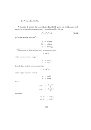 2. Prove a Eq.(33.94).
A fórmula de adição das velocidades, Eq.(33.93) pode ser obtida mais facil-
mente se introduzimos uma variável chamada rapidez. Já que
γ2
− β2
γ2
= 1, (33.95)
podemos sempre escrever30
,
γ = cosh y,
βγ = sinh y,
β = tanh y,
30
Sabemos que se duas variáveis, a e b satisfazem a relação,
a2
+ b2
= 1,
então, podemos escrever sempre
a = cos θ,
b = sin θ.
Quando duas variáveis satisfazem a relação,
a2
− b2
= 1,
então, sempre é possível escrever
a = cosh θ
b = sinh θ.
Temos
sinh x =
ex
− e−x
2
,
cosh x =
ex
+ e−x
2
,
e portanto,
i sin (ix) = sinh x,
cos (ix) = cosh x.
280
 