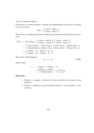 onde y é chamado rapidez.
Em termos de variável rapidez, a matriz da transformação de Lorentz na direção
x ﬁca escrita por
Λ(y) =
µ
cosh y sinh y
sinh y cosh y
¶
.
Desta forma, o resultado das duas transformações sucessivas de Lorentz ﬁca escrito
como
Λ(y3) = Λ(y2)Λ(y1) =
µ
cosh y2 sinh y2
sinh y2 cosh y2
¶ µ
cosh y1 sinh y1
sinh y1 cosh y1
¶
=
µ
cosh y2 cosh y1 + sinh y2 sinh y1 cosh y2 sinh y1 + sinh y2 cosh y1
cosh y2 sinh y1 + sinh y2 cosh y1 cosh y2 cosh y1 + sinh y2 sinh y1
¶
=
µ
cosh(y2 + y1) sinh(y2 + y1)
sinh(y2 + y1) cosh(y2 + y1)
¶
.
Daí, temos imediatamente
y3 = y2 + y1, (33.96)
donde temos
v3 = c tanh y3 = c tanh(y2 + y1)
=
c tanh y2 + c tanh y1
1 + tanh y2 tanh y1
=
v2 + v1
1 + v1v2/c2
.
Exercícios :
1. Expresse a energia e momento de uma partícula em termos de sua
rapidez y.
2. Calcule a rapidez de uma partícula de massa m com energia E e mo-
mento px.
281
 