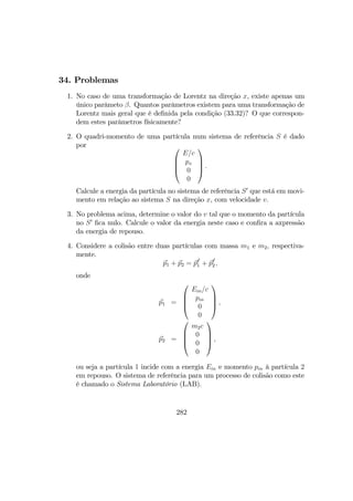 34. Problemas
1. No caso de uma transformação de Lorentz na direção x, existe apenas um
único parâmeto β. Quantos parâmetros existem para uma transformação de
Lorentz mais geral que é deﬁnida pela condição (33.32)? O que correspon-
dem estes parâmetros físicamente?
2. O quadri-momento de uma partícula num sistema de referência S é dado
por 



E/c
px
0
0



 .
Calcule a energia da partícula no sistema de referência S0
que está em movi-
mento em relação ao sistema S na direção x, com velocidade v.
3. No problema acima, determine o valor do v tal que o momento da partícula
no S0
ﬁca nulo. Calcule o valor da energia neste caso e conﬁra a axpressão
da energia de repouso.
4. Considere a colisão entre duas partículas com massa m1 e m2, respectiva-
mente.
p1 + p2 = pf
1 + pf
2,
onde
p1 =




Ein/c
pin
0
0



 ,
p2 =




m2c
0
0
0



 ,
ou seja a partícula 1 incide com a energia Ein e momento pin à partícula 2
em repouso. O sistema de referência para um processo de colisão como este
é chamado o Sistema Laboratório (LAB).
282
 