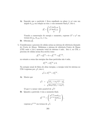 A: Suponhe que a partícula 1 ﬁcou espalhado no plano (x, y) com um
ângulo θLAB em relação ao eixo x com momento ﬁnal pf
, isto é,
pf
1 =


pf
cos θLAB
pf
sin θLAB
0

 .
Usando a conservação de energia e momento, expresse Ef
e pf
em
termos de pin, θLAB, m1 e m2.
B: Obtenha pf
2.
5. Consideramos o processo de colisão acima no sistema de referência chamado
de Centro de Massa. Deﬁnimos o sistema de referência Centro de Massa
(CM) onde o (tri-) momento total do sistema é nulo. Isto é, no CM, o
processo de colisão acima ﬁca escrita como
pCM
1 + pCM
2 = 0 = pf CM
1 + pf CM
2 ,
no entanto a soma das energias das duas partículas não é nula,
ECM
1 + ECM
2 6= 0.
Na notação usual de física de altas energias, a energia total do sistema no
CM é expressa por
√
s, isto é,
√
s ≡ ECM
1 + ECM
2 .
A: Mostre que
√
s =
q
(Ein + m2c2)2 − p2
in
=
p
2m2c2(Ein + m2c2).
O que é o menor valor possível de
√
s?
B: Quando a partícula 1 tem a momento ﬁnal,
pf CM
1 =


pfCM
cos θCM
pf CM
sin θCM
0

 ,
expresse pf CM
em termos de
√
s.
283
 