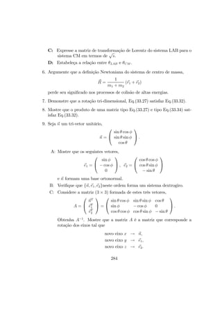 C: Expresse a matriz de transformação de Lorentz do sistema LAB para o
sistema CM em termos de
√
s.
D: Estabeleça a relação entre θLAB e θCM .
6. Argumente que a deﬁnição Newtoniana do sistema de centro de massa,
R =
1
m1 + m2
(r1 + r2)
perde seu signiﬁcado nos processos de colisão de altas energias.
7. Demonstre que a rotação tri-dimensional, Eq.(33.27) satisfaz Eq.(33.32).
8. Mostre que o produto de uma matriz tipo Eq.(33.27) e tipo Eq.(33.34) sat-
isfaz Eq.(33.32).
9. Seja n um tri-vetor unitário,
n =


sin θ cos φ
sin θ sin φ
cos θ

 .
A: Mostre que os seguintes vetores,
e1 =


sin φ
− cos φ
0

 , e2 =


cos θ cos φ
cos θ sin φ
− sin θ


e n formam uma base ortonormal.
B: Veriﬁque que {n, e1, e2}neste ordem forma um sistema dextrogiro.
C: Considere a matriz (3 × 3) formada de estes três vetores,
A =


nT
eT
1
eT
2

 =


sin θ cos φ sin θ sin φ cos θ
sin φ − cos φ 0
cos θ cos φ cos θ sin φ − sin θ

 .
Obtenha A−1
. Mostre que a matriz A é a matriz que corresponde a
rotação dos eixos tal que
novo eixo x → n,
novo eixo y → e1,
novo eixo z → e2.
284
 