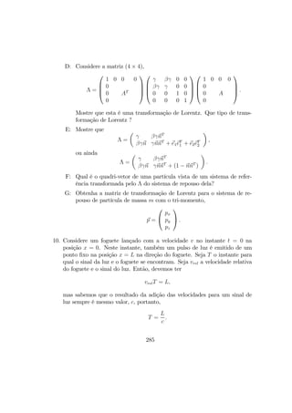 D: Considere a matriz (4 × 4),
Λ =




1 0 0 0
0
0 AT
0








γ βγ 0 0
βγ γ 0 0
0 0 1 0
0 0 0 1








1 0 0 0
0
0 A
0



 .
Mostre que esta é uma transformação de Lorentz. Que tipo de trans-
formação de Lorentz ?
E: Mostre que
Λ =
µ
γ βγnT
βγn γnnT
+ e1eT
1 + e2eT
2
¶
,
ou ainda
Λ =
µ
γ βγnT
βγn γnnT
+ (1 − nnT
)
¶
.
F: Qual é o quadri-vetor de uma partícula vista de um sistema de refer-
ência transformada pelo Λ do sistema de repouso dela?
G: Obtenha a matriz de transformação de Lorentz para o sistema de re-
pouso de partícula de massa m com o tri-momento,
p =


px
py
pz

 .
10. Considere um foguete lançado com a velocidade v no instante t = 0 na
posição x = 0. Neste instante, também um pulso de luz é emitido de um
ponto ﬁxo na posição x = L na direção do foguete. Seja T o instante para
qual o sinal da luz e o foguete se encontram. Seja vrel a velocidade relativa
do foguete e o sinal do luz. Então, devemos ter
vrelT = L,
mas sabemos que o resultado da adição das velocidades para um sinal de
luz sempre é mesmo valor, c, portanto,
T =
L
c
.
285
 
