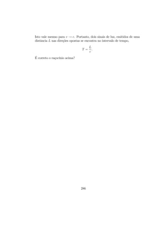 Isto vale mesmo para v → c. Portanto, dois sinais de luz, emitidos de uma
distância L nas direções opostas se encontra no intervalo de tempo,
T =
L
c
.
É correto o raçocínio acima?
286
 